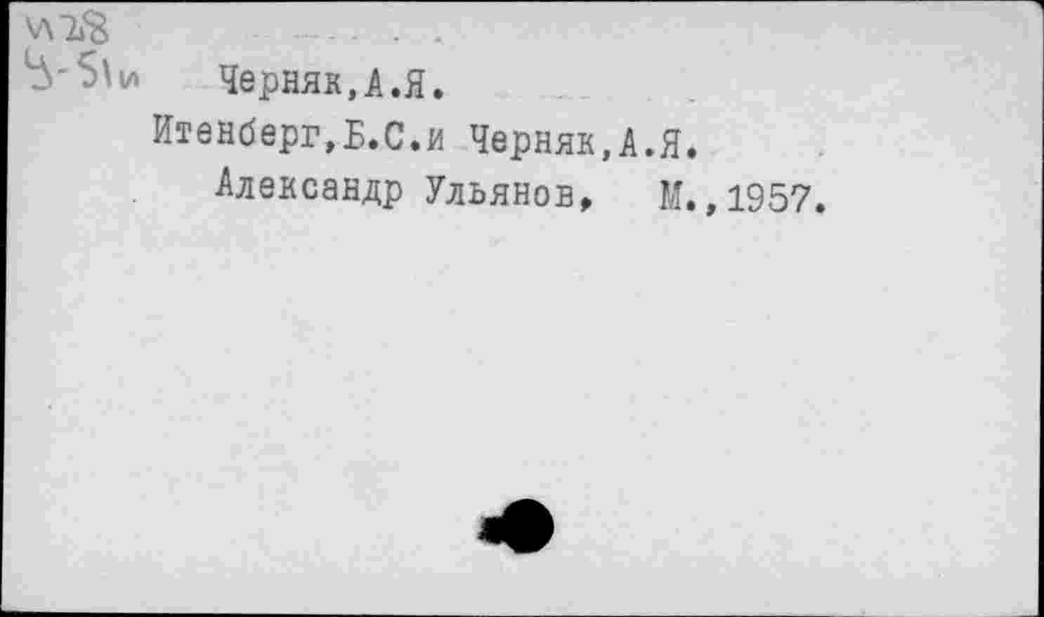 ﻿^'5\и Черняк,А.Я.
Итенберг,Б.С.и Черняк,А.Я.
Александр Ульянов, М.,1957.